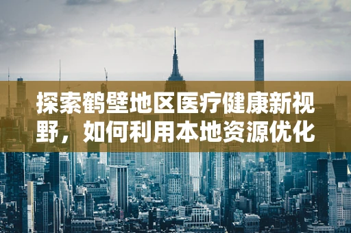 探索鹤壁地区医疗健康新视野，如何利用本地资源优化老年慢性病管理？