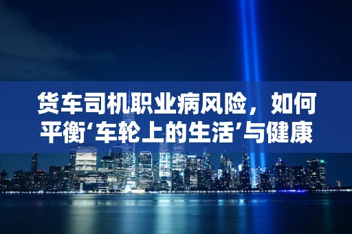 货车司机职业病风险，如何平衡‘车轮上的生活’与健康？