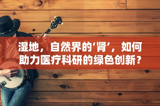 湿地，自然界的‘肾’，如何助力医疗科研的绿色创新？