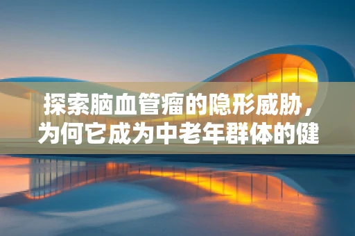 探索脑血管瘤的隐形威胁，为何它成为中老年群体的健康隐忧？