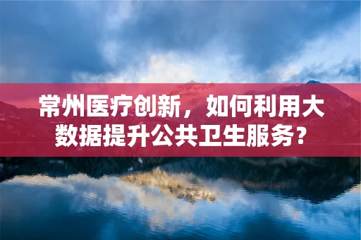 常州医疗创新，如何利用大数据提升公共卫生服务？