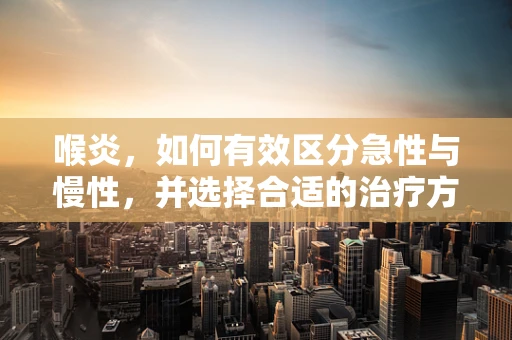 喉炎，如何有效区分急性与慢性，并选择合适的治疗方案？