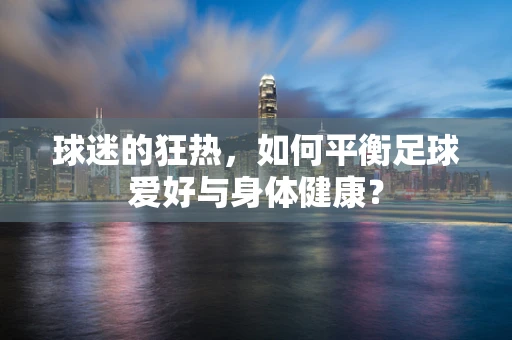 球迷的狂热，如何平衡足球爱好与身体健康？