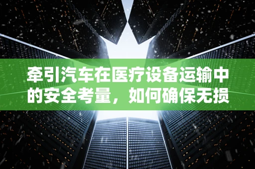 牵引汽车在医疗设备运输中的安全考量，如何确保无损抵达？