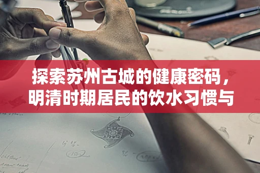 探索苏州古城的健康密码，明清时期居民的饮水习惯与健康影响