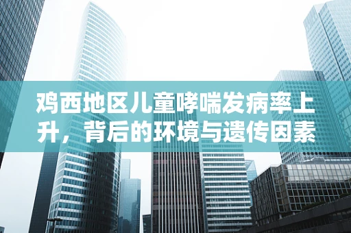 鸡西地区儿童哮喘发病率上升，背后的环境与遗传因素探析
