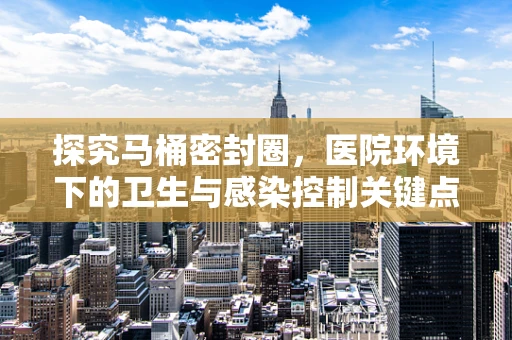 探究马桶密封圈，医院环境下的卫生与感染控制关键点