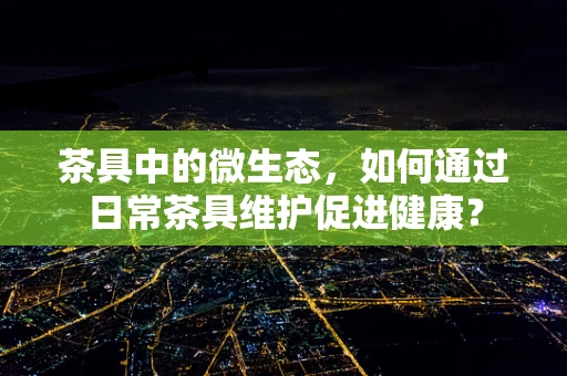 茶具中的微生态，如何通过日常茶具维护促进健康？