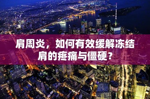 肩周炎，如何有效缓解冻结肩的疼痛与僵硬？
