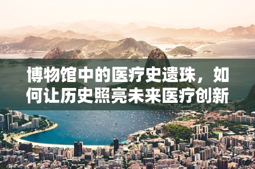 博物馆中的医疗史遗珠，如何让历史照亮未来医疗创新之路？