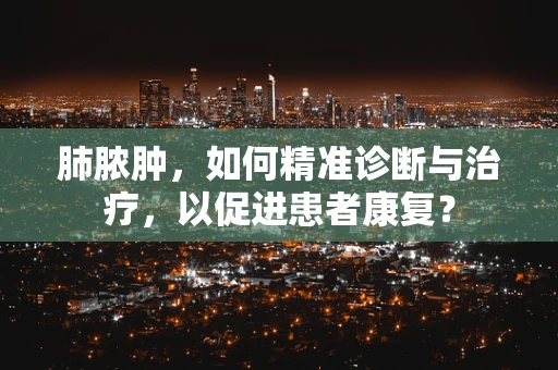 肺脓肿，如何精准诊断与治疗，以促进患者康复？