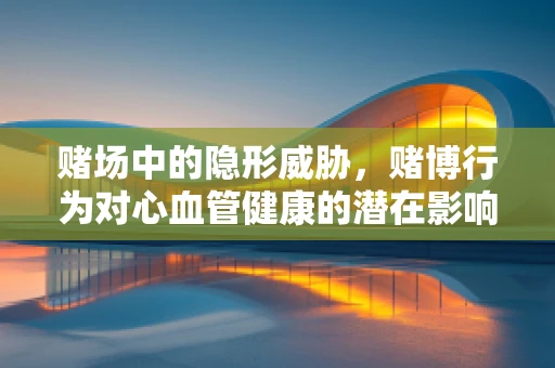 赌场中的隐形威胁，赌博行为对心血管健康的潜在影响