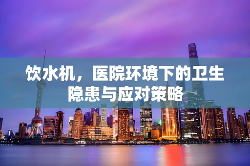 饮水机，医院环境下的卫生隐患与应对策略