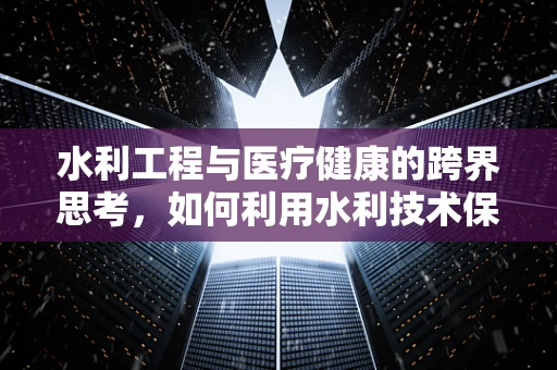 水利工程与医疗健康的跨界思考，如何利用水利技术保障医疗设施安全？