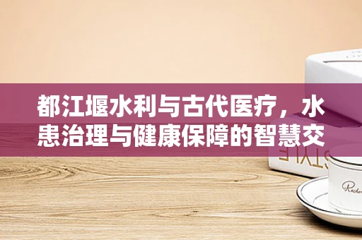 都江堰水利与古代医疗，水患治理与健康保障的智慧交融