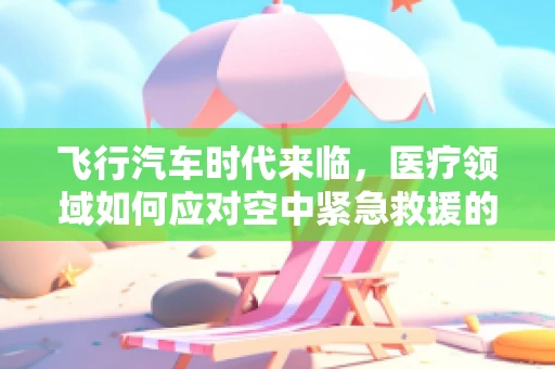 飞行汽车时代来临，医疗领域如何应对空中紧急救援的挑战？
