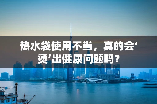热水袋使用不当，真的会‘烫’出健康问题吗？