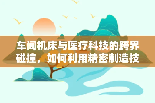 车间机床与医疗科技的跨界碰撞，如何利用精密制造技术提升医疗设备精度？