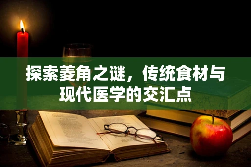 探索菱角之谜，传统食材与现代医学的交汇点