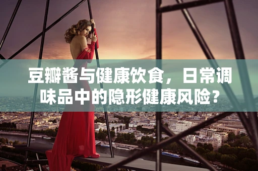 豆瓣酱与健康饮食，日常调味品中的隐形健康风险？