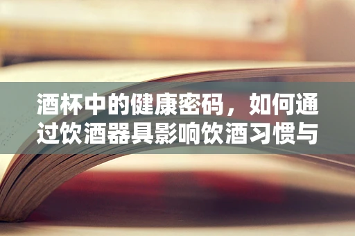 酒杯中的健康密码，如何通过饮酒器具影响饮酒习惯与健康？
