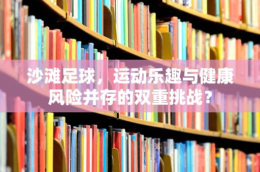 沙滩足球，运动乐趣与健康风险并存的双重挑战？