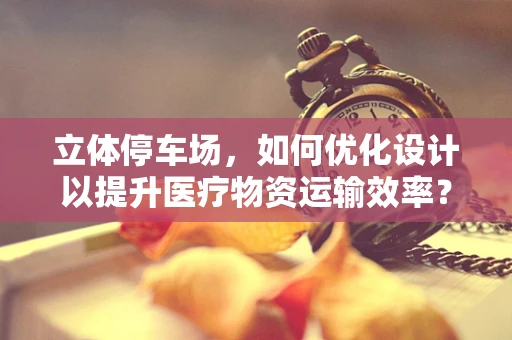 立体停车场，如何优化设计以提升医疗物资运输效率？