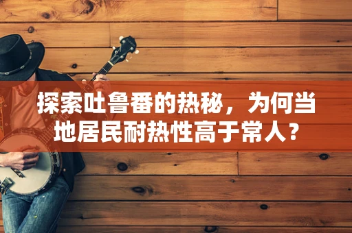 探索吐鲁番的热秘，为何当地居民耐热性高于常人？