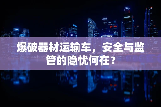 爆破器材运输车，安全与监管的隐忧何在？