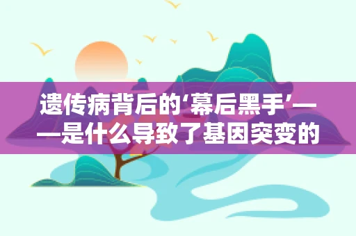 遗传病背后的‘幕后黑手’——是什么导致了基因突变的‘罪魁祸首’？
