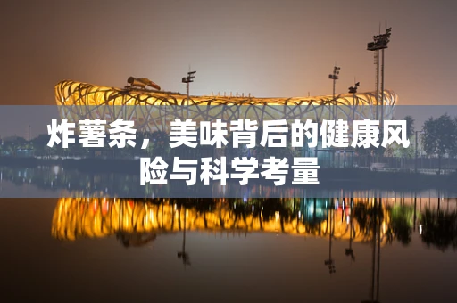 炸薯条，美味背后的健康风险与科学考量