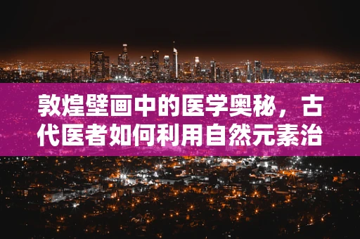 敦煌壁画中的医学奥秘，古代医者如何利用自然元素治疗疾病？