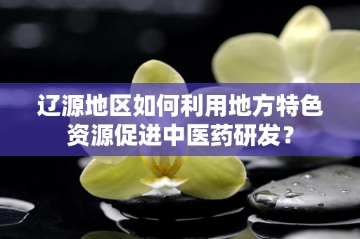 辽源地区如何利用地方特色资源促进中医药研发？