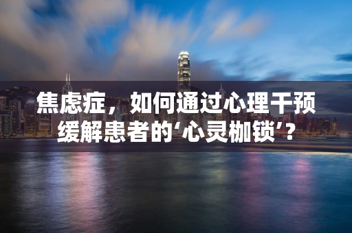 焦虑症，如何通过心理干预缓解患者的‘心灵枷锁’？