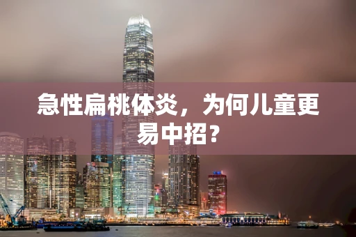 急性扁桃体炎，为何儿童更易中招？