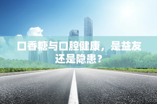 口香糖与口腔健康，是益友还是隐患？
