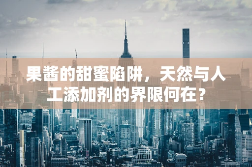 果酱的甜蜜陷阱，天然与人工添加剂的界限何在？