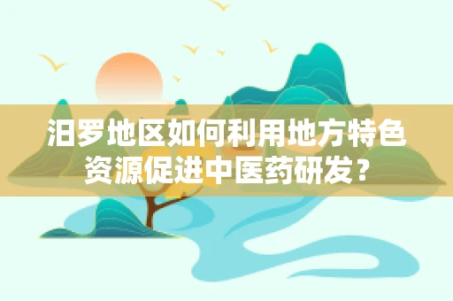 汨罗地区如何利用地方特色资源促进中医药研发？