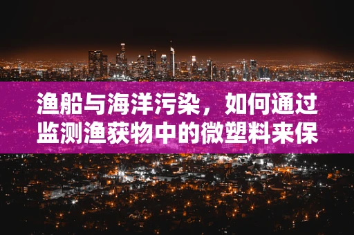 渔船与海洋污染，如何通过监测渔获物中的微塑料来保护海洋生态？