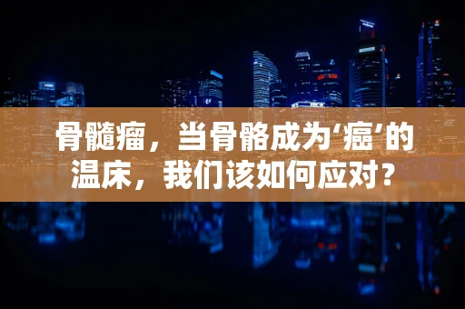 骨髓瘤，当骨骼成为‘癌’的温床，我们该如何应对？