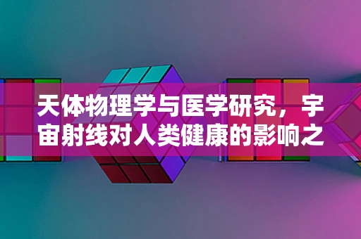 天体物理学与医学研究，宇宙射线对人类健康的影响之谜