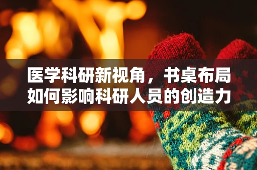 医学科研新视角，书桌布局如何影响科研人员的创造力与健康？