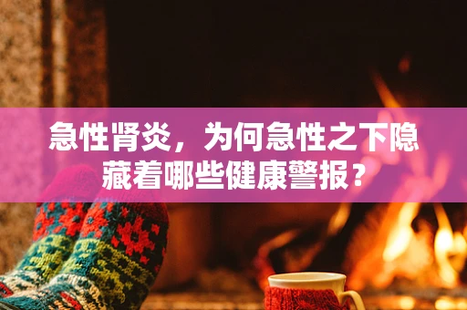 急性肾炎，为何急性之下隐藏着哪些健康警报？