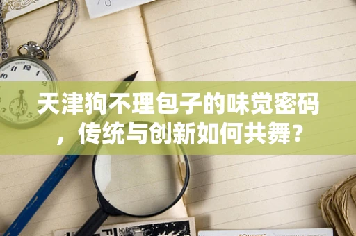 天津狗不理包子的味觉密码，传统与创新如何共舞？