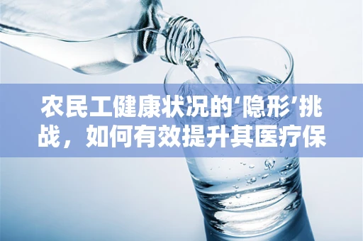 农民工健康状况的‘隐形’挑战，如何有效提升其医疗保障与健康意识？