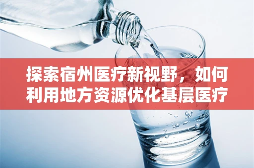 探索宿州医疗新视野，如何利用地方资源优化基层医疗科研？