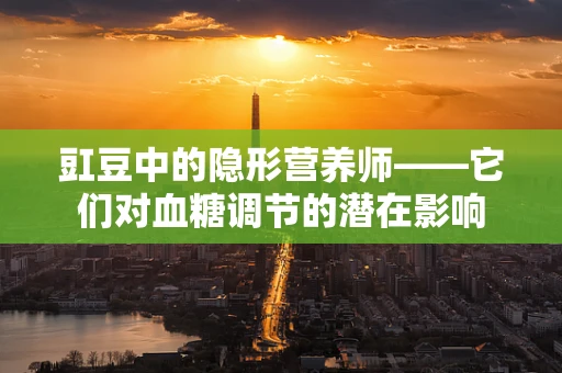 豇豆中的隐形营养师——它们对血糖调节的潜在影响