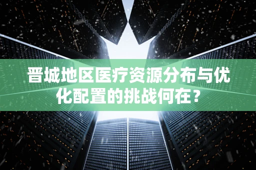 晋城地区医疗资源分布与优化配置的挑战何在？