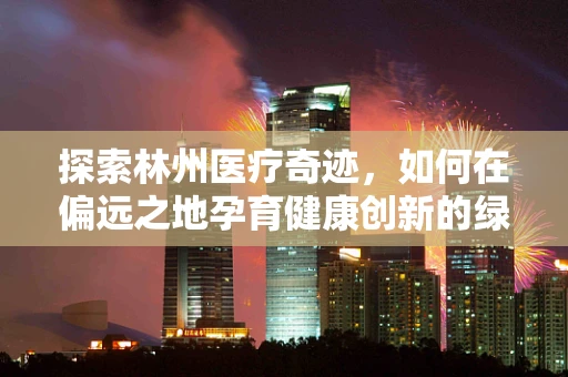 探索林州医疗奇迹，如何在偏远之地孕育健康创新的绿色种子？