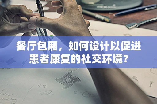 餐厅包厢，如何设计以促进患者康复的社交环境？